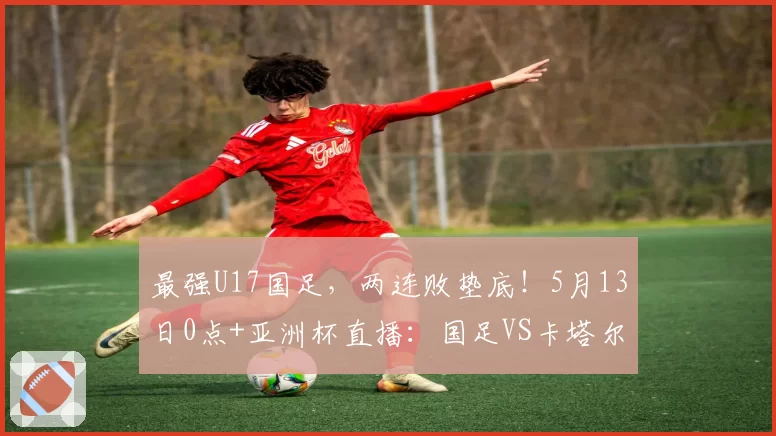 最强U17国足,两连败垫底!5月13日0点+亚洲杯直播:国足VS卡塔尔