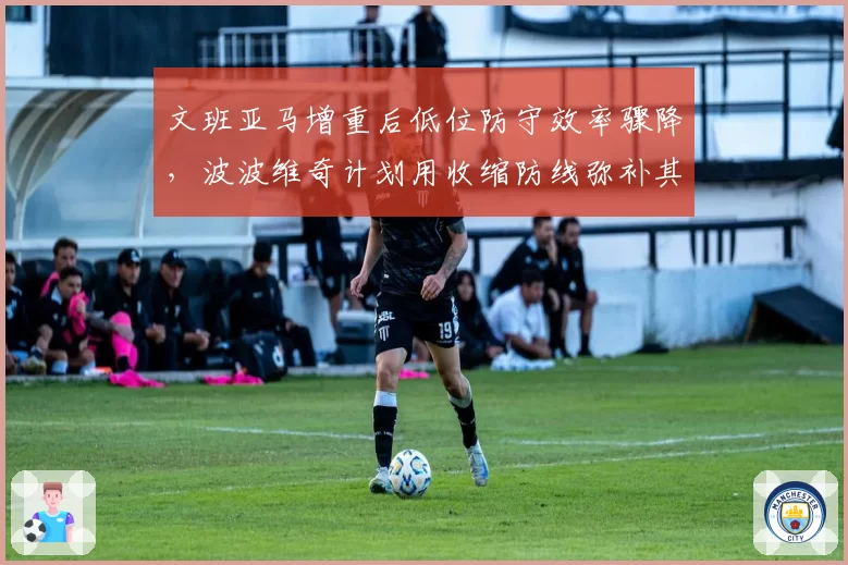 文班亚马增重后低位防守效率骤降，波波维奇计划用收缩防线弥补其横移短板？