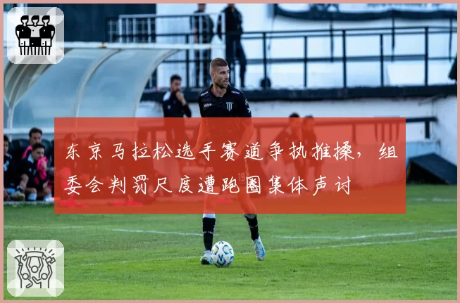 东京马拉松选手赛道争执推搡，组委会判罚尺度遭跑圈集体声讨