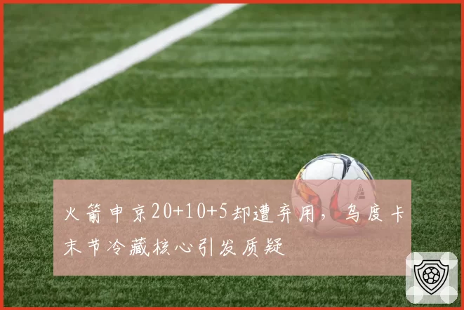 火箭申京20+10+5却遭弃用，乌度卡末节冷藏核心引发质疑