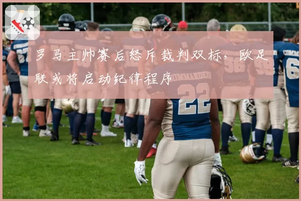罗马主帅赛后怒斥裁判双标，欧足联或将启动纪律程序