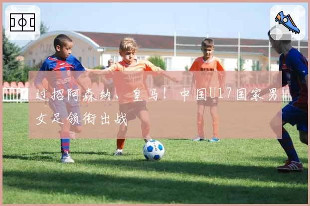 过招阿森纳、皇马！中国U17国家男女足领衔出战