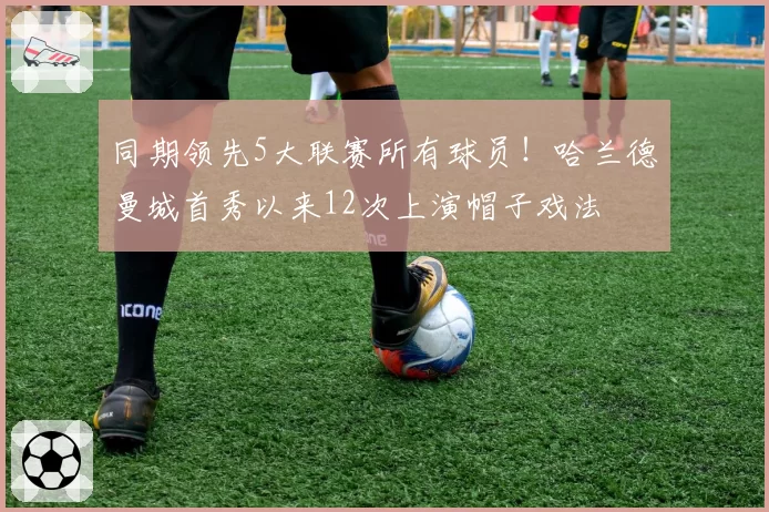 同期领先5大联赛所有球员!哈兰德曼城首秀以来12次上演帽子戏法