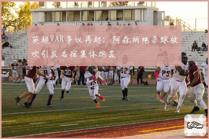 英超VAR争议再起:阿森纳绝杀球被吹引发名宿集体炮轰