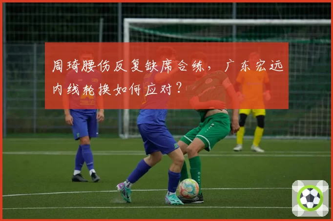 周琦腰伤反复缺席合练,广东宏远内线轮换如何应对?