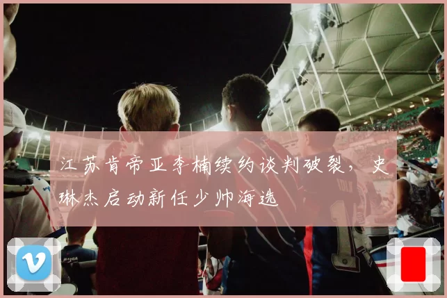 江苏肯帝亚李楠续约谈判破裂，史琳杰启动新任少帅海选