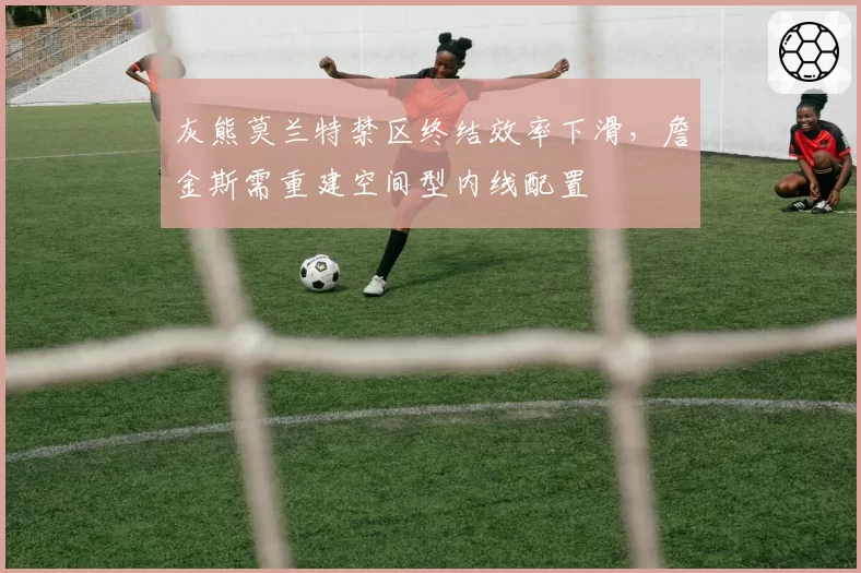灰熊莫兰特禁区终结效率下滑,詹金斯需重建空间型内线配置