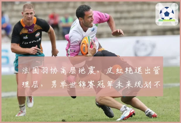 法国羽协高层地震，皮红艳退出管理层，男单世锦赛冠军未来规划不明