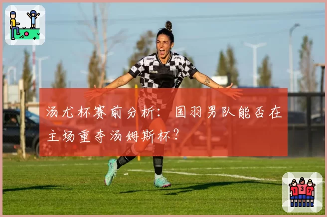 汤尤杯赛前分析:国羽男队能否在主场重夺汤姆斯杯?