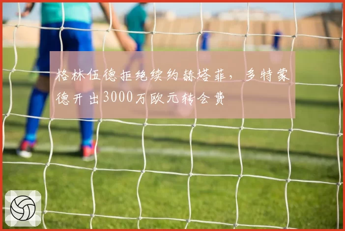 格林伍德拒绝续约赫塔菲，多特蒙德开出3000万欧元转会费