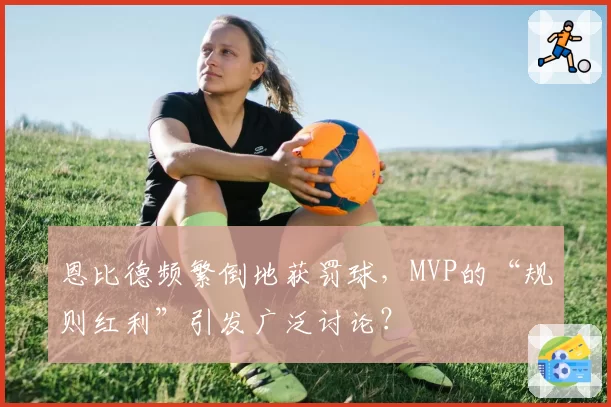 恩比德频繁倒地获罚球，MVP的“规则红利”引发广泛讨论？