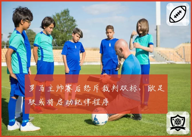 罗马主帅赛后怒斥裁判双标，欧足联或将启动纪律程序