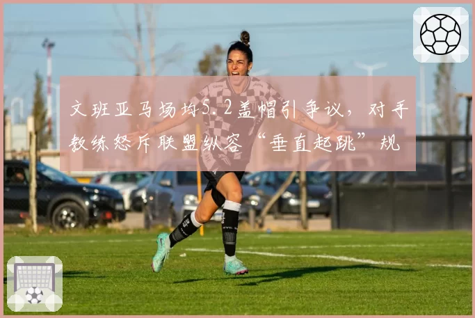 文班亚马场均5.2盖帽引争议，对手教练怒斥联盟纵容“垂直起跳”规则滥用