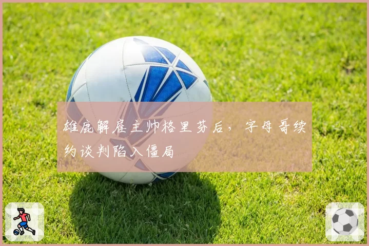 雄鹿解雇主帅格里芬后，字母哥续约谈判陷入僵局