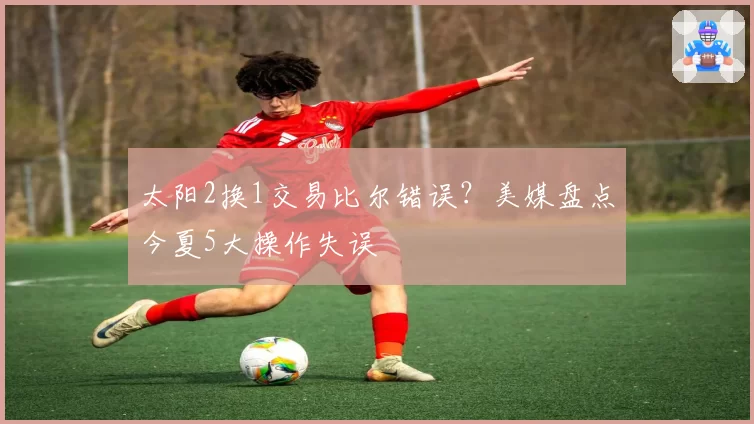 太阳2换1交易比尔错误？美媒盘点今夏5大操作失误
