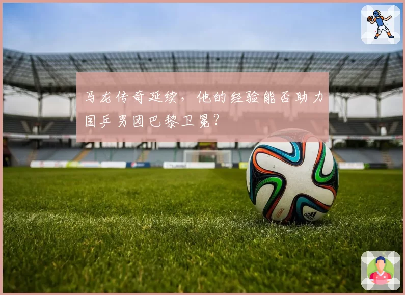 马龙传奇延续，他的经验能否助力国乒男团巴黎卫冕？
