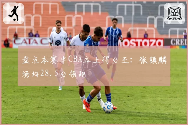 盘点本赛季CBA本土得分王:张镇麟场均28.5分领跑