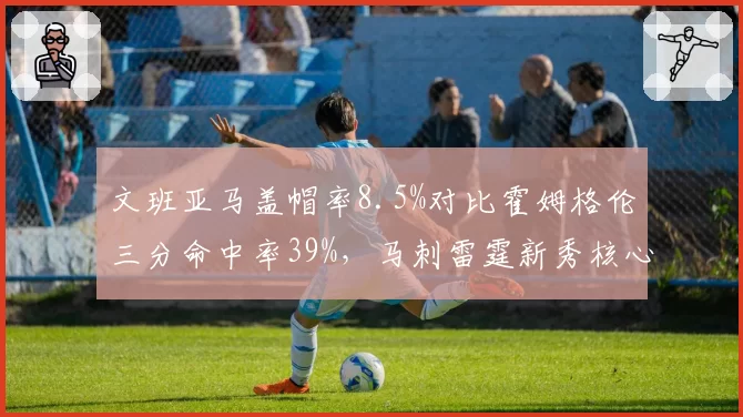 文班亚马盖帽率8.5%对比霍姆格伦三分命中率39%，马刺雷霆新秀核心攻防博弈