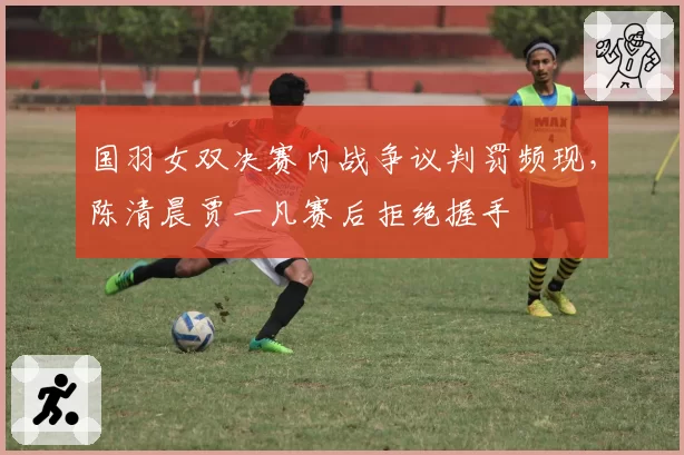 国羽女双决赛内战争议判罚频现，陈清晨贾一凡赛后拒绝握手