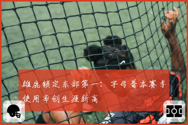 雄鹿锁定东部第一：字母哥本赛季使用率创生涯新高
