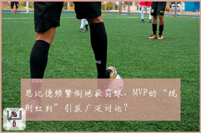 恩比德频繁倒地获罚球，MVP的“规则红利”引发广泛讨论？
