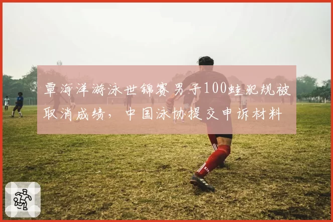 覃海洋游泳世锦赛男子100蛙犯规被取消成绩，中国泳协提交申诉材料