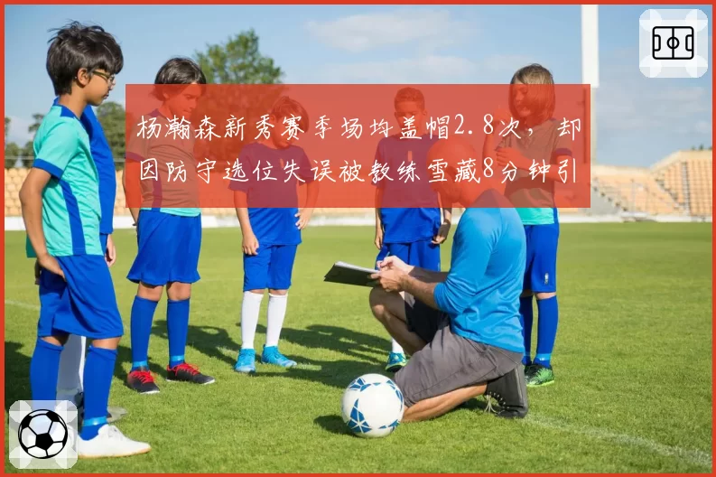 杨瀚森新秀赛季场均盖帽2.8次，却因防守选位失误被教练雪藏8分钟引争议