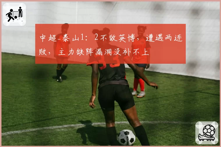 中超_泰山1：2不敌英博，遭遇两连败，主力缺阵漏洞没补不上