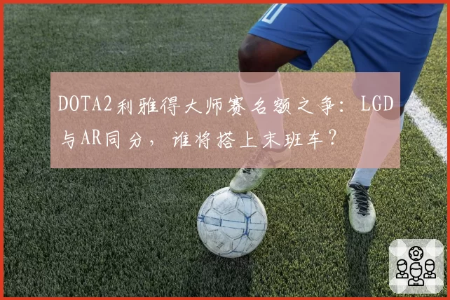 DOTA2利雅得大师赛名额之争:LGD与AR同分,谁将搭上末班车?