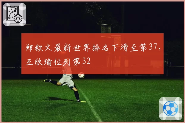 郑钦文最新世界排名下滑至第37,王欣瑜位列第32