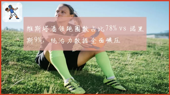 维斯塔潘领跑圈数占比78% vs 诺里斯9%,统治力数据全面碾压