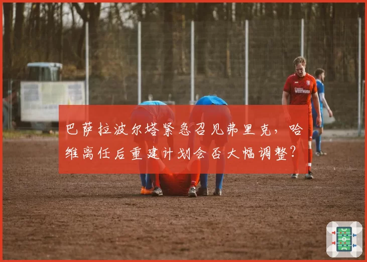 巴萨拉波尔塔紧急召见弗里克，哈维离任后重建计划会否大幅调整？