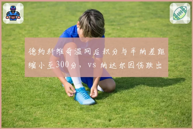 德约科维奇温网后积分与辛纳差距缩小至300分，vs 纳达尔因伤跌出前100，排名轨迹两极化