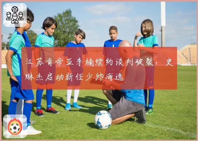 江苏肯帝亚李楠续约谈判破裂，史琳杰启动新任少帅海选