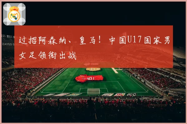过招阿森纳、皇马！中国U17国家男女足领衔出战