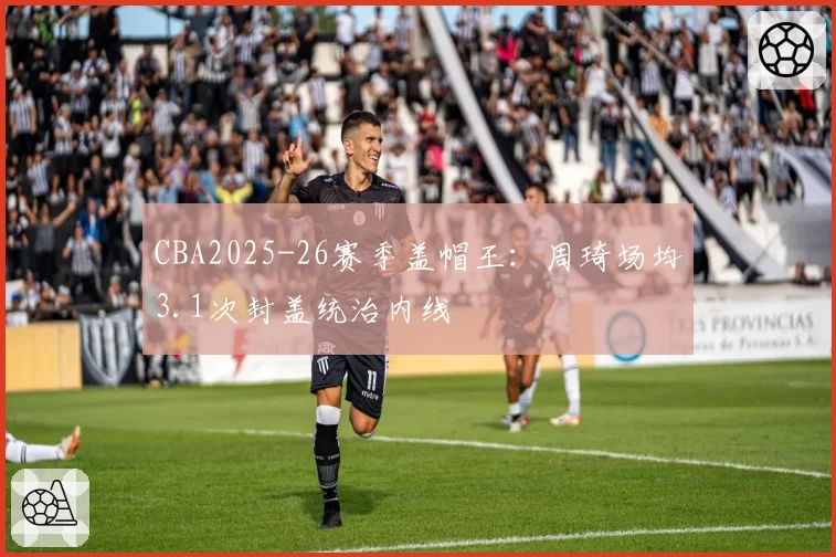CBA2025-26赛季盖帽王:周琦场均3.1次封盖统治内线