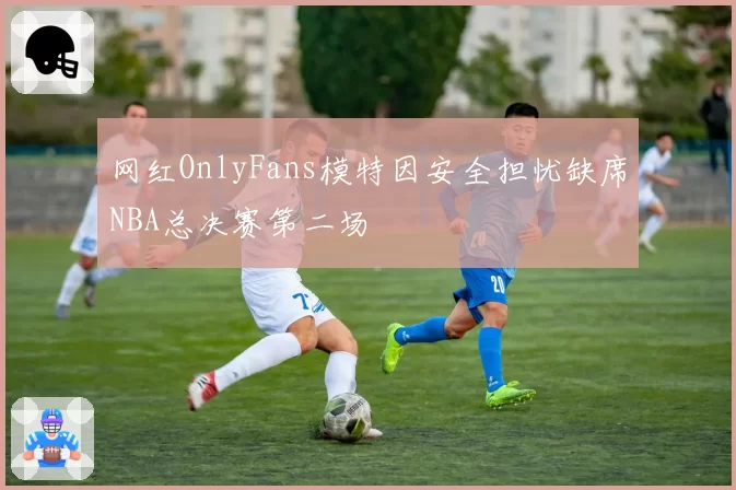 网红OnlyFans模特因安全担忧缺席NBA总决赛第二场