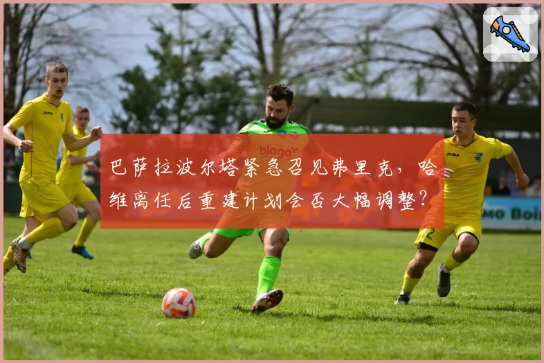 巴萨拉波尔塔紧急召见弗里克，哈维离任后重建计划会否大幅调整？