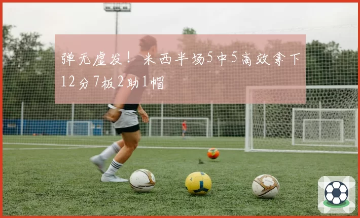 弹无虚发!米西半场5中5高效拿下12分7板2助1帽
