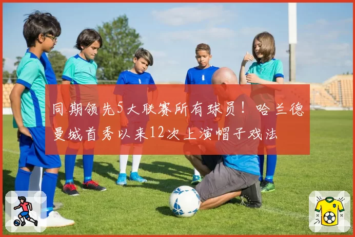 同期领先5大联赛所有球员!哈兰德曼城首秀以来12次上演帽子戏法