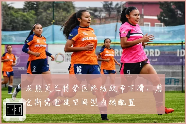 灰熊莫兰特禁区终结效率下滑，詹金斯需重建空间型内线配置
