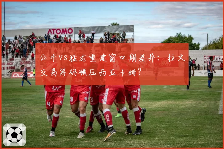 公牛vs猛龙重建窗口期差异:拉文交易筹码碾压西亚卡姆?