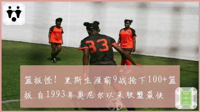 篮板怪！里斯生涯前9战抢下100+篮板 自1993年奥尼尔以来联盟最快