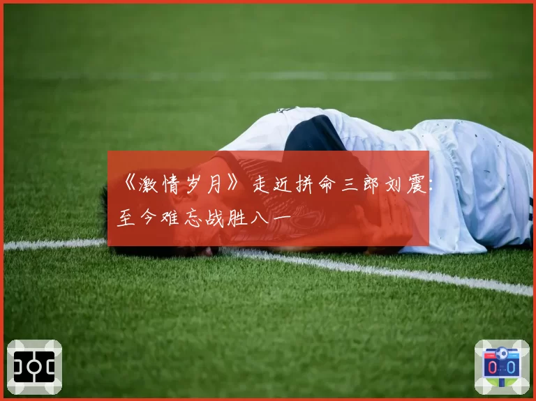 《激情岁月》走近拼命三郎刘震：至今难忘战胜八一