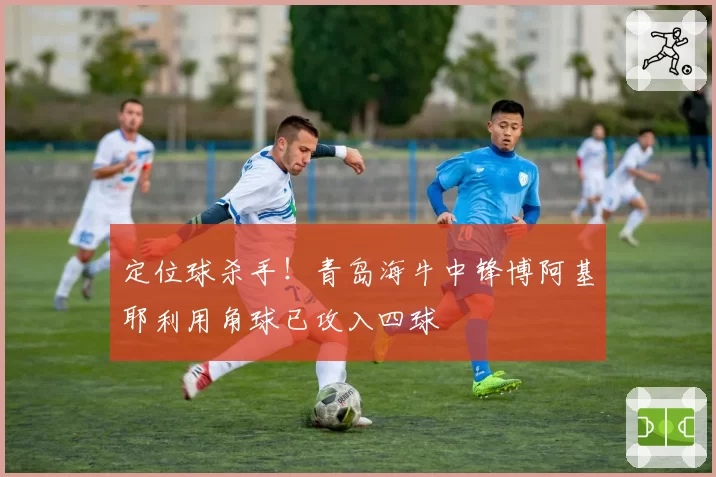 定位球杀手!青岛海牛中锋博阿基耶利用角球已攻入四球