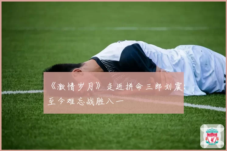 《激情岁月》走近拼命三郎刘震：至今难忘战胜八一