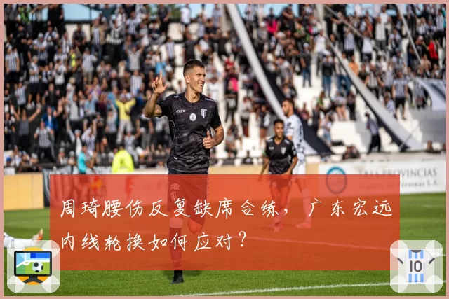 周琦腰伤反复缺席合练,广东宏远内线轮换如何应对?