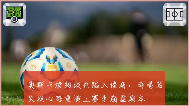奥斯卡续约谈判陷入僵局，海港若失核心恐重演上赛季崩盘剧本