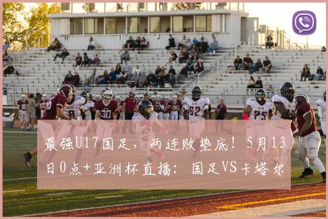 最强U17国足，两连败垫底！5月13日0点+亚洲杯直播：国足VS卡塔尔