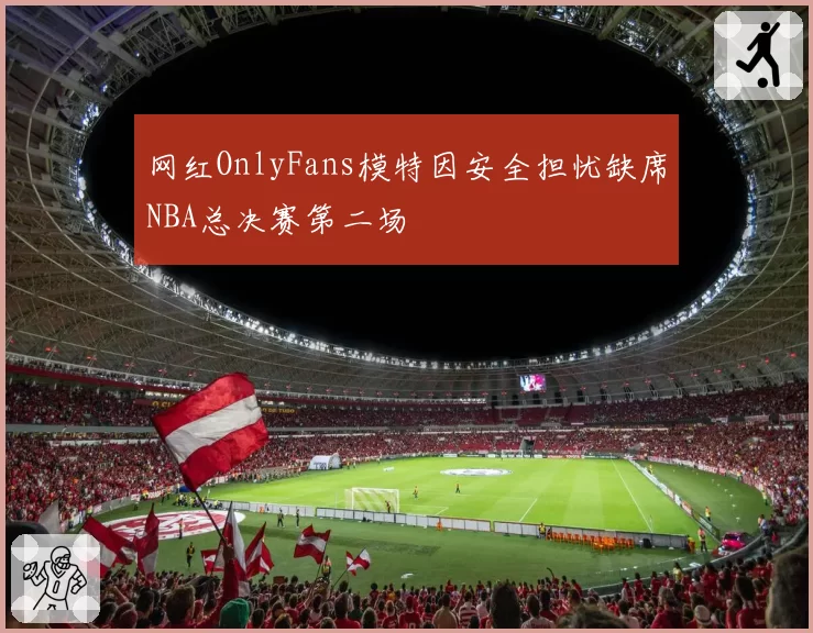 网红OnlyFans模特因安全担忧缺席NBA总决赛第二场